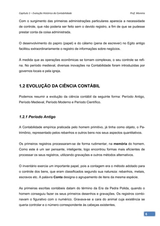 Capítulo 1 – Evolução Histórica da Contabilidade                             Prof. Moreira 

Com o surgimento das primeiras administrações particulares aparecia a necessidade
de controle, que não poderia ser feito sem o devido registro, a fim de que se pudesse
prestar conta da coisa administrada.


O desenvolvimento do papiro (papel) e do cálamo (pena de escrever) no Egito antigo
facilitou extraordinariamente o registro de informações sobre negócios.


À medida que as operações econômicas se tornam complexas, o seu controle se refi-
na. No período medieval, diversas inovações na Contabilidade foram introduzidas por
governos locais e pela igreja.



1.2 EVOLUÇÃO DA CIÊNCIA CONTÁBIL

Podemos resumir a evolução da ciência contábil da seguinte forma: Período Antigo,
Período Medieval, Período Moderno e Período Científico.



1.2.1 Período Antigo

A Contabilidade empírica praticada pelo homem primitivo, já tinha como objeto, o Pa-
trimônio, representado pelos rebanhos e outros bens nos seus aspectos quantitativos.


Os primeiros registros processaram-se de forma rudimentar, na memória do homem.
Como este é um ser pensante, inteligente, logo encontrou formas mais eficientes de
processar os seus registros, utilizando gravações e outros métodos alternativos.


O inventário exercia um importante papel, pois a contagem era o método adotado para
o controle dos bens, que eram classificados segundo sua natureza: rebanhos, metais,
escravos etc. A palavra Conta designa o agrupamento de itens da mesma espécie.


As primeiras escritas contábeis datam do término da Era da Pedra Polida, quando o
homem conseguiu fazer os seus primeiros desenhos e gravações. Os registros combi-
navam o figurativo com o numérico. Gravava-se a cara do animal cuja existência se
queria controlar e o número correspondente às cabeças existentes.

                                                                                          6
 