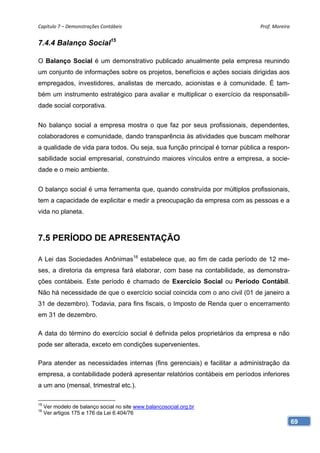 Capítulo 7 – Demonstrações Contábeis                                         Prof. Moreira 


7.4.4 Balanço Social15

O Balanço Social é um demonstrativo publicado anualmente pela empresa reunindo
um conjunto de informações sobre os projetos, benefícios e ações sociais dirigidas aos
empregados, investidores, analistas de mercado, acionistas e à comunidade. É tam-
bém um instrumento estratégico para avaliar e multiplicar o exercício da responsabili-
dade social corporativa.


No balanço social a empresa mostra o que faz por seus profissionais, dependentes,
colaboradores e comunidade, dando transparência às atividades que buscam melhorar
a qualidade de vida para todos. Ou seja, sua função principal é tornar pública a respon-
sabilidade social empresarial, construindo maiores vínculos entre a empresa, a socie-
dade e o meio ambiente.


O balanço social é uma ferramenta que, quando construída por múltiplos profissionais,
tem a capacidade de explicitar e medir a preocupação da empresa com as pessoas e a
vida no planeta.



7.5 PERÍODO DE APRESENTAÇÃO

A Lei das Sociedades Anônimas16 estabelece que, ao fim de cada período de 12 me-
ses, a diretoria da empresa fará elaborar, com base na contabilidade, as demonstra-
ções contábeis. Este período é chamado de Exercício Social ou Período Contábil.
Não há necessidade de que o exercício social coincida com o ano civil (01 de janeiro a
31 de dezembro). Todavia, para fins fiscais, o Imposto de Renda quer o encerramento
em 31 de dezembro.

A data do término do exercício social é definida pelos proprietários da empresa e não
pode ser alterada, exceto em condições supervenientes.

Para atender as necessidades internas (fins gerenciais) e facilitar a administração da
empresa, a contabilidade poderá apresentar relatórios contábeis em períodos inferiores
a um ano (mensal, trimestral etc.).

15
     Ver modelo de balanço social no site www.balancosocial.org.br
16
     Ver artigos 175 e 176 da Lei 6.404/76
                                                                                           69
 