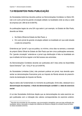 Capítulo 7 – Demonstrações Contábeis                                                           Prof. Moreira 


7.6 REQUISITOS PARA PUBLICAÇÃO

As Sociedades Anônimas deverão publicar as Demonstrações Contábeis no Diário Ofi-
cial e em outro jornal de grande circulação editado na localidade onde se situa a sede
da empresa (art. 289 da lei 6.404/76).


As publicações legais de uma S/A cuja sede é, por exemplo, no Estado de São Paulo,
deverão ser feitas:


        No Diário Oficial do Estado de São Paulo, e
        Em outro jornal de grande circulação editado na localidade em que está situada
         a sede da companhia.


Entende-se por “jornal” o que se publica, no mínimo, cinco dias na semana, a exemplo
do próprio Diário Oficial do Estado de São Paulo que tem cinco publicações semanais.
Por “grande circulação” entende-se o jornal cuja distribuição é feita na localidade em
que é editado de forma regular e de fácil acesso aos acionistas.


As Demonstrações Contábeis deverão ser publicadas até 5 dias antes da Assembléia
Geral Ordinária17 (art. 133 § 3º da Lei 6.404/76).


As Sociedades Limitadas (Ltda.) não precisam publicar em jornal, mas deverão apre-
sentar as demonstrações financeiras junto ao Imposto de Renda através do preenchi-
mento da declaração do Imposto de Renda.


Alguns dados são fundamentais no momento da publicação. Entre eles, destacam-se a
denominação da empresa, o título da demonstração contábil e a data do exercício
social.


A Lei das Sociedades Anônimas dispõe que as demonstrações de cada exercício se-
jam publicadas com a indicação dos valores correspondentes do exercício anterior.

17
   Reunião dos acionistas de uma empresa, cuja convocação é obrigatória, para que haja verificação dos
resultados, leitura, discussão e votação dos relatórios de diretoria e eleição do conselho fiscal da direto-
ria desta sociedade anônima.
                                                                                                               70
 