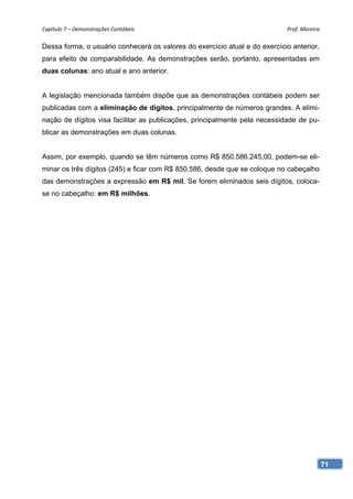 Capítulo 7 – Demonstrações Contábeis                                        Prof. Moreira 

Dessa forma, o usuário conhecerá os valores do exercício atual e do exercício anterior,
para efeito de comparabilidade. As demonstrações serão, portanto, apresentadas em
duas colunas: ano atual e ano anterior.


A legislação mencionada também dispõe que as demonstrações contábeis podem ser
publicadas com a eliminação de dígitos, principalmente de números grandes. A elimi-
nação de dígitos visa facilitar as publicações, principalmente pela necessidade de pu-
blicar as demonstrações em duas colunas.


Assim, por exemplo, quando se têm números como R$ 850.586.245,00, podem-se eli-
minar os três dígitos (245) e ficar com R$ 850.586, desde que se coloque no cabeçalho
das demonstrações a expressão em R$ mil. Se forem eliminados seis dígitos, coloca-
se no cabeçalho: em R$ milhões.




                                                                                          71
 