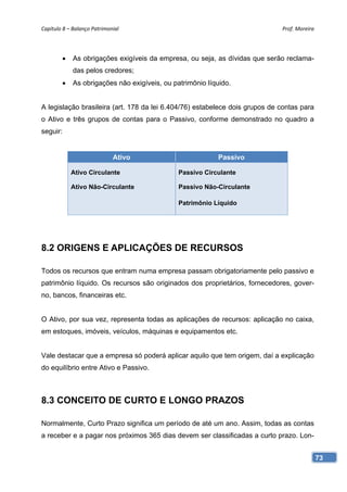 Capítulo 8 – Balanço Patrimonial                                              Prof. Moreira 




             As obrigações exigíveis da empresa, ou seja, as dívidas que serão reclama-
              das pelos credores;
             As obrigações não exigíveis, ou patrimônio líquido.


A legislação brasileira (art. 178 da lei 6.404/76) estabelece dois grupos de contas para
o Ativo e três grupos de contas para o Passivo, conforme demonstrado no quadro a
seguir:


                             Ativo                          Passivo

              Ativo Circulante                  Passivo Circulante

              Ativo Não-Circulante              Passivo Não-Circulante

                                                Patrimônio Líquido




8.2 ORIGENS E APLICAÇÕES DE RECURSOS

Todos os recursos que entram numa empresa passam obrigatoriamente pelo passivo e
patrimônio líquido. Os recursos são originados dos proprietários, fornecedores, gover-
no, bancos, financeiras etc.


O Ativo, por sua vez, representa todas as aplicações de recursos: aplicação no caixa,
em estoques, imóveis, veículos, máquinas e equipamentos etc.


Vale destacar que a empresa só poderá aplicar aquilo que tem origem, daí a explicação
do equilíbrio entre Ativo e Passivo.



8.3 CONCEITO DE CURTO E LONGO PRAZOS

Normalmente, Curto Prazo significa um período de até um ano. Assim, todas as contas
a receber e a pagar nos próximos 365 dias devem ser classificadas a curto prazo. Lon-


                                                                                           73
 