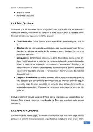 Capítulo 8 – Balanço Patrimonial                                             Prof. Moreira 


       Ativo Circulante
       Ativo Não-Circulante



8.4.1 Ativo Circulante

O dinheiro, que é o item mais líquido, é agrupado com outros itens que serão transfor-
mados em dinheiro, consumidos ou vendidos a curto prazo: Contas a Receber, Inves-
timentos temporários, Estoques, conforme a seguir:

       Disponibilidades: Caixa, Bancos e Aplicações Financeiras de Liquidez Imedia-
        ta.
       Clientes: são os valores ainda não recebidos dos clientes, decorrentes de ven-
        das de mercadorias ou prestação de serviços a prazo, também denominados
        duplicatas a receber.
       Estoques: são denominados estoques, os bens destinados à fabricação de pro-
        dutos (matérias-primas e materiais de consumo industrial); os produtos acaba-
        dos e os produtos em elaboração no momento do levantamento do balanço; os
        bens destinados à revenda (mercadorias); as embalagens e os bens destinados
        ao consumo da própria empresa (o “almoxarifado” de manutenção, de materiais
        de escritório etc.).
       Despesas Antecipadas: quando a empresa efetua o pagamento antecipado de
        uma despesa que, pelo princípio da competência, se refere ao exercício seguin-
        te, o valor pago deve ser registrado em conta de ativo, para posteriormente ser
        apropriado ao resultado. É o caso de pagamento antecipado de seguros, alu-
        guéis etc.


O ativo circulante é o grupo que gera dinheiro para a empresa pagar suas contas a cur-
to prazo. Esse grupo é conhecido como Capital de Giro, pois seus itens estão sempre
renovando.


8.4.2 Ativo Não-Circulante

São classificáveis neste grupo, os direitos da empresa cuja realização seja prevista
para após o término do exercício social seguinte (ativo realizável a longo prazo) e tam-

                                                                                           75
 