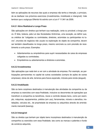 Capítulo 8 – Balanço Patrimonial                                            Prof. Moreira 

bém as aplicações de recursos das quais a empresa não tenha a intenção, a princípio,
de se desfazer nos próximos exercícios (investimentos, imobilizado e intangível). Vale
lembrar que o subgrupo Diferido foi extinto com a Lei nº 11.941 de 2009.


8.4.2.1 Ativo Realizável a Longo Prazo

São aplicações em direitos que tenham sua realização, certa ou provável, a longo pra-
zo. É feita, todavia, pela Lei das Sociedades Anônimas, uma exceção, ao definir que,
os créditos de “coligadas ou controladas, diretores, acionistas ou participantes no lu-
cro”, oriundos de negócios não usuais na exploração do objeto da companhia, devem
ser também classificados no longo prazo, mesmo vencíveis ou com previsão de rece-
bimento a curto prazo. Exemplos:

       Adiantamentos ou empréstimos para suprir necessidades de caixa de empresas
        coligadas ou controladas;
       Empréstimos ou adiantamentos a diretores e acionistas.


8.4.2.2 Investimentos

São aplicações que nada tem a ver com a atividade da empresa. Por exemplo, as par-
ticipações permanentes no capital de outras sociedades (compra de ações de outras
empresas), obras de arte, terrenos para futura expansão, imóveis para renda (aluguel).


8.4.2.3 Imobilizado

São os bens corpóreos destinados à manutenção das atividades da companhia ou da
empresa ou exercidos com essa finalidade, inclusive os decorrentes de operações que
transfiram à companhia os benefícios, riscos e controle desses bens, como por exem-
plo, máquinas, equipamentos, prédios (em uso), ferramentas, móveis e utensílios, ins-
talações, veículos etc., de propriedade da empresa ou adquiridos através de arrenda-
mento mercantil (leasing).


8.4.2.4 Intangível

São os direitos que tenham por objeto bens incorpóreos destinados à manutenção da
companhia ou exercidos com essa finalidade, tais como as marcas e patentes e fundo
de comércio adquirido.
                                                                                          76
 