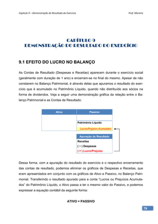 Capítulo 9 – Demonstração do Resultado do Exercício                                   Prof. Moreira 




                  CAPÍTULO 9
     DEMONSTRAÇÃO DO RESULTADO DO EXERCÍCIO


9.1 EFEITO DO LUCRO NO BALANÇO

As Contas de Resultado (Despesas e Receitas) aparecem durante o exercício social
(geralmente com duração de 1 ano) e encerram-se no final do mesmo. Apesar de não
constarem no Balanço Patrimonial, é através delas que apuramos o resultado do exer-
cício que é acumulado no Patrimônio Líquido, quando não distribuído aos sócios na
forma de dividendos. Veja a seguir uma demonstração gráfica da relação entre o Ba-
lanço Patrimonial e as Contas de Resultado:


                                 Ativo                            Passivo


                                                       Patrimônio Líquido

                                                        Lucros/Prejuízos Acumulados

                                                        Apuração do Resultado
                                                       Receitas
                                                       ( − ) Despesas
                                                       ( = ) Lucro/Prejuízo



Dessa forma, com a apuração do resultado do exercício e o respectivo encerramento
das contas de resultado, podemos eliminar os gráficos de Despesas e Receitas, que
eram apresentados em conjunto com os gráficos de Ativo e Passivo, no Balanço Patri-
monial. Transferindo o resultado apurado para a conta “Lucros ou Prejuízos Acumula-
dos” do Patrimônio Líquido, o Ativo passa a ter o mesmo valor do Passivo, e podemos
expressar a equação contábil da seguinte forma:


                                           ATIVO = PASSIVO

                                                                                                   79
 