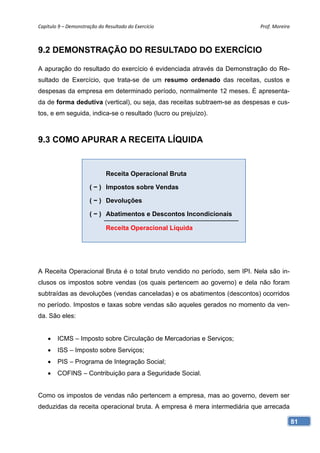 Capítulo 9 – Demonstração do Resultado do Exercício                        Prof. Moreira 



9.2 DEMONSTRAÇÃO DO RESULTADO DO EXERCÍCIO

A apuração do resultado do exercício é evidenciada através da Demonstração do Re-
sultado de Exercício, que trata-se de um resumo ordenado das receitas, custos e
despesas da empresa em determinado período, normalmente 12 meses. É apresenta-
da de forma dedutiva (vertical), ou seja, das receitas subtraem-se as despesas e cus-
tos, e em seguida, indica-se o resultado (lucro ou prejuízo).



9.3 COMO APURAR A RECEITA LÍQUIDA


                              Receita Operacional Bruta

                      ( − ) Impostos sobre Vendas

                      ( − ) Devoluções

                      ( − ) Abatimentos e Descontos Incondicionais

                              Receita Operacional Líquida




A Receita Operacional Bruta é o total bruto vendido no período, sem IPI. Nela são in-
clusos os impostos sobre vendas (os quais pertencem ao governo) e dela não foram
subtraídas as devoluções (vendas canceladas) e os abatimentos (descontos) ocorridos
no período. Impostos e taxas sobre vendas são aqueles gerados no momento da ven-
da. São eles:


       ICMS – Imposto sobre Circulação de Mercadorias e Serviços;
       ISS – Imposto sobre Serviços;
       PIS – Programa de Integração Social;
       COFINS – Contribuição para a Seguridade Social.


Como os impostos de vendas não pertencem a empresa, mas ao governo, devem ser
deduzidas da receita operacional bruta. A empresa é mera intermediária que arrecada

                                                                                        81
 