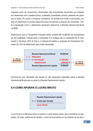 Capítulo 9 – Demonstração do Resultado do Exercício                         Prof. Moreira 

impostos junto ao consumidor. Devoluções são mercadorias devolvidas por estarem
em desacordo com o pedido (preço, qualidade, quantidade, avaria), podendo ser parci-
ais ou totais. Às vezes, a empresa vendedora, na tentativa de evitar a devolução, pro-
põe um abatimento no preço (desconto) para compensar o prejuízo ao comprador. Tan-
to a devolução como o abatimento aparecem deduzindo a Receita Operacional Bruta
na DRE.


Suponha-se que a Companhia Fracasso tenha vendido R$ 10.000,00 de mercadorias
de má qualidade, metade para o comprador A e metade para o comprador B. O com-
prador A devolveu 20% do lote e a empresa B aceitou a proposta da Companhia Fra-
casso de 10% de abatimento para evitar devolução.




                               Receita Operacional Bruta       10.000,00
                       (−)     Deduções
  A – 20% de
  R$ 5.000,00
                                   Devolução                   (1.000,00)
                                                                            B – 10% de
                                   Abatimentos                   (500,00)   R$ 5.000,00
                               Receita Operacional Líquida      8.500,00




Concluímos que, deduções são ajustes (e não despesas) realizadas sobre a Receita
Operacional Bruta para se apurar a Receita Operacional Líquida.



9.4 COMO APURAR O LUCRO BRUTO


                                       Receita Operacional Líquida

                                ( − ) Custo das Vendas

                                       Lucro Bruto



Lucro bruto é a diferença entre a venda e o custo dessa venda, sem considerar as des-
pesas. Ou seja, subtrai-se da receita, o custo da mercadoria ou do produto ou do servi-

                                                                                          82
 
