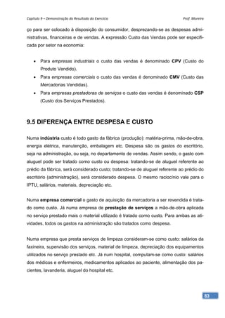 Capítulo 9 – Demonstração do Resultado do Exercício                          Prof. Moreira 

ço para ser colocado à disposição do consumidor, desprezando-se as despesas admi-
nistrativas, financeiras e de vendas. A expressão Custo das Vendas pode ser especifi-
cada por setor na economia:


       Para empresas industriais o custo das vendas é denominado CPV (Custo do
        Produto Vendido).
       Para empresas comerciais o custo das vendas é denominado CMV (Custo das
        Mercadorias Vendidas).
       Para empresas prestadoras de serviços o custo das vendas é denominado CSP
        (Custo dos Serviços Prestados).



9.5 DIFERENÇA ENTRE DESPESA E CUSTO

Numa indústria custo é todo gasto da fábrica (produção): matéria-prima, mão-de-obra,
energia elétrica, manutenção, embalagem etc. Despesa são os gastos do escritório,
seja na administração, ou seja, no departamento de vendas. Assim sendo, o gasto com
aluguel pode ser tratado como custo ou despesa: tratando-se de aluguel referente ao
prédio da fábrica, será considerado custo; tratando-se de aluguel referente ao prédio do
escritório (administração), será considerado despesa. O mesmo raciocínio vale para o
IPTU, salários, materiais, depreciação etc.


Numa empresa comercial o gasto de aquisição da mercadoria a ser revendida é trata-
do como custo. Já numa empresa de prestação de serviços a mão-de-obra aplicada
no serviço prestado mais o material utilizado é tratado como custo. Para ambas as ati-
vidades, todos os gastos na administração são tratados como despesa.


Numa empresa que presta serviços de limpeza consideram-se como custo: salários da
faxineira, supervisão dos serviços, material de limpeza, depreciação dos equipamentos
utilizados no serviço prestado etc. Já num hospital, computam-se como custo: salários
dos médicos e enfermeiros, medicamentos aplicados ao paciente, alimentação dos pa-
cientes, lavanderia, aluguel do hospital etc.




                                                                                           83
 