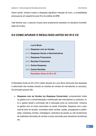 Capítulo 9 – Demonstração do Resultado do Exercício                          Prof. Moreira 

Assim sendo, embora custos e despesas significam redução do lucro, a contabilidade
preocupa-se em separá-los para fins de análise da DRE.


Vale lembrar que, o assunto Custos será amplamente estudado na disciplina Contabili-
dade de Custos.



9.6 COMO APURAR O RESULTADO ANTES DO IR E CS


                            Lucro Bruto

                     ( − ) Despesas com as Vendas

                     ( − ) Despesas Gerais e Administrativas

                     ( − ) Despesas Financeiras

                     ( + ) Receitas Financeiras

                     ( − ) Outras Despesas

                     ( + ) Outras Receitas

                            Resultado Antes do IR e CS



O Resultado Antes do IR e CS é obtido através do Lucro Bruto diminuído das despesas
e adicionado das receitas (exceto as receitas de vendas de mercadorias ou serviços).
Os principais grupos são:


       Despesas com as Vendas (ou Despesas Comerciais): compreendem todos
        os gastos com a comercialização e distribuição das mercadorias ou produtos, is-
        to é, gastos desde a promoção até a colocação junto ao consumidor, inclusive
        os gastos com os riscos assumidos na venda. Exemplos: despesas com o pes-
        soal da área de vendas, comissões sobre vendas, royalty, propaganda e publici-
        dade, marketing, brindes, embalagens, estimativa de perdas ou não recebimento
        de duplicatas derivadas de vendas a prazo (provisão para devedores duvidosos)
        etc.


                                                                                          84
 