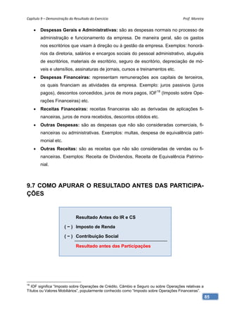 Capítulo 9 – Demonstração do Resultado do Exercício                                     Prof. Moreira 


        Despesas Gerais e Administrativas: são as despesas normais no processo de
         administração e funcionamento da empresa. De maneira geral, são os gastos
         nos escritórios que visam à direção ou à gestão da empresa. Exemplos: honorá-
         rios da diretoria, salários e encargos sociais do pessoal administrativo, aluguéis
         de escritórios, materiais de escritório, seguro de escritório, depreciação de mó-
         veis e utensílios, assinaturas de jornais, cursos e treinamentos etc.
        Despesas Financeiras: representam remunerações aos capitais de terceiros,
         os quais financiam as atividades da empresa. Exemplo: juros passivos (juros
         pagos), descontos concedidos, juros de mora pagos, IOF18 (Imposto sobre Ope-
         rações Financeiras) etc.
        Receitas Financeiras: receitas financeiras são as derivadas de aplicações fi-
         nanceiras, juros de mora recebidos, descontos obtidos etc.
        Outras Despesas: são as despesas que não são consideradas comerciais, fi-
         nanceiras ou administrativas. Exemplos: multas, despesa de equivalência patri-
         monial etc.
        Outras Receitas: são as receitas que não são consideradas de vendas ou fi-
         nanceiras. Exemplos: Receita de Dividendos, Receita de Equivalência Patrimo-
         nial.



9.7 COMO APURAR O RESULTADO ANTES DAS PARTICIPA-
ÇÕES


                               Resultado Antes do IR e CS

                       ( − ) Imposto de Renda

                       ( − ) Contribuição Social

                               Resultado antes das Participações




18
   IOF significa “Imposto sobre Operações de Crédito, Câmbio e Seguro ou sobre Operações relativas a
Títulos ou Valores Mobiliários”, popularmente conhecido como “Imposto sobre Operações Financeiras”.
                                                                                                       85
 