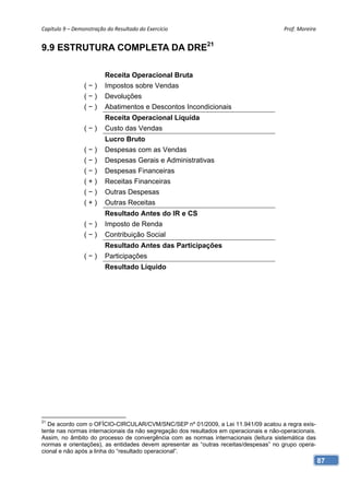 Capítulo 9 – Demonstração do Resultado do Exercício                                     Prof. Moreira 


9.9 ESTRUTURA COMPLETA DA DRE21

                         Receita Operacional Bruta
                 (−)     Impostos sobre Vendas
                 (−)     Devoluções
                 (−)     Abatimentos e Descontos Incondicionais
                         Receita Operacional Líquida
                 (−)     Custo das Vendas
                         Lucro Bruto
                 (−)     Despesas com as Vendas
                 (−)     Despesas Gerais e Administrativas
                 (−)     Despesas Financeiras
                 (+)     Receitas Financeiras
                 (−)     Outras Despesas
                 (+)     Outras Receitas
                         Resultado Antes do IR e CS
                 (−)     Imposto de Renda
                 (−)     Contribuição Social
                         Resultado Antes das Participações
                 (−)     Participações
                         Resultado Líquido




21
   De acordo com o OFÍCIO-CIRCULAR/CVM/SNC/SEP nº 01/2009, a Lei 11.941/09 acatou a regra exis-
tente nas normas internacionais da não segregação dos resultados em operacionais e não-operacionais.
Assim, no âmbito do processo de convergência com as normas internacionais (leitura sistemática das
normas e orientações), as entidades devem apresentar as “outras receitas/despesas” no grupo opera-
cional e não após a linha do “resultado operacional”.
                                                                                                       87
 