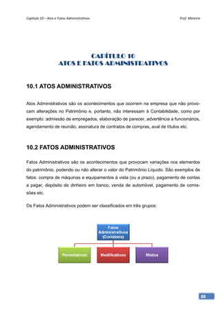 Capítulo 10 – Atos e Fatos Administrativos                                  Prof. Moreira 




                              CAPÍTULO 10
                     ATOS E FATOS ADMINISTRATIVOS


10.1 ATOS ADMINISTRATIVOS

Atos Administrativos são os acontecimentos que ocorrem na empresa que não provo-
cam alterações no Patrimônio e, portanto, não interessam à Contabilidade, como por
exemplo: admissão de empregados, elaboração de parecer, advertência a funcionários,
agendamento de reunião, assinatura de contratos de compras, aval de títulos etc.



10.2 FATOS ADMINISTRATIVOS

Fatos Administrativos são os acontecimentos que provocam variações nos elementos
do patrimônio, podendo ou não alterar o valor do Patrimônio Líquido. São exemplos de
fatos: compra de máquinas e equipamentos à vista (ou a prazo), pagamento de contas
a pagar, depósito de dinheiro em banco, venda de automóvel, pagamento de comis-
sões etc.

Os Fatos Administrativos podem ser classificados em três grupos:




                                                                                         88
 