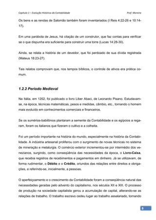 Capítulo 1 – Evolução Histórica da Contabilidade                              Prof. Moreira 

Os bens e as rendas de Salomão também foram inventariados (I Reis 4:22-26 e 10:14-
17).


Em uma parábola de Jesus, há citação de um construtor, que faz contas para verificar
se o que dispunha era suficiente para construir uma torre (Lucas 14:28-30).


Ainda, se relata a história de um devedor, que foi perdoado de sua dívida registrada
(Mateus 18:23-27).


Tais relatos comprovam que, nos tempos bíblicos, o controle de ativos era prática co-
mum.



1.2.2 Período Medieval

Na Itália, em 1202, foi publicado o livro Liber Abaci, de Leonardo Pisano. Estudavam-
se, na época, técnicas matemáticas, pesos e medidas, câmbio, etc., tornando o homem
mais evoluído em conhecimentos comerciais e financeiros.


Se os sumérios-babilônios plantaram a semente da Contabilidade e os egípcios a rega-
ram, foram os italianos que fizeram o cultivo e a colheita.


Foi um período importante na história do mundo, especialmente na história da Contabi-
lidade. A indústria artesanal proliferou com o surgimento de novas técnicas no sistema
de mineração e metalurgia. O comércio exterior incrementou-se por intermédio dos ve-
nezianos, surgindo, como conseqüência das necessidades da época, o Livro-Caixa,
que recebia registros de recebimentos e pagamentos em dinheiro. Já se utilizavam, de
forma rudimentar, o Débito e o Crédito, oriundos das relações entre direitos e obriga-
ções, e referindo-se, inicialmente, a pessoas.


O aperfeiçoamento e o crescimento da Contabilidade foram a conseqüência natural das
necessidades geradas pelo advento do capitalismo, nos séculos XII e XIII. O processo
de produção na sociedade capitalista gerou a acumulação de capital, alterando-se as
relações de trabalho. O trabalho escravo cedeu lugar ao trabalho assalariado, tornando


                                                                                           8
 
