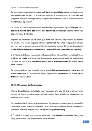 Capítulo 11 – Princípios e Normas Contábeis                                  Prof. Moreira 

De acordo com este princípio, o patrimônio de uma entidade não se confunde com o
patrimônio dos sócios, ou em outras palavras, A contabilidade de uma entidade
(empresa, entidade filantrópica etc.) não pode ser confundida com a contabilidade dos
membros que a possuem.


Os donos do capital não têm direito efetivo sobre o patrimônio líquido até que a As-
sembléia destine parte dos lucros aos acionistas, destacando-o como distribuíveis
sob a forma de dividendos.


Supondo-se o exemplo de um casal que mora num sobrado, na parte alta do mesmo.
No nível da rua, exerce pequena atividade comercial. As contas de água, luz, telefone
etc. vêm para o sobrado como um todo. As despesas comuns devem ser lançadas na
contabilidade do pequeno comércio ou na contabilidade pessoal do proprietário?


O princípio da Entidade manda que se faça um esforço para verificar, se necessário por
critérios de rateio, qual parte das despesas que vieram numa conta só, indiscrimina-
da, deve ser apropriada à entidade que exerce a atividade comercial e qual à enti-
dade familiar.


Se o titular da firma, por exemplo, utilizar seu dinheiro particular para quitar uma dí-
vida da empresa, a Contabilidade deverá registrar um empréstimo do titular para a
entidade, ou vice-versa.



11.2.1.2 Postulado da Continuidade


“Para a Contabilidade, a Entidade é um organismo vivo que irá operar por um longo
período de tempo (indeterminado) até que surjam fortes evidências, econômicas ou
jurídicas, em contrário.”


No mundo contábil, partimos do pressuposto de que sempre teremos uma pessoa físi-
ca ou jurídica para fazer Contabilidade; partimos ainda da hipótese de que essa pessoa
(entidade) tem uma vida por prazo indeterminado (continuidade).


A Contabilidade considera, portanto, a entidade como algo em movimento (going con-
cern), continuando com investimentos, consumos etc.
                                                                                           97
 
