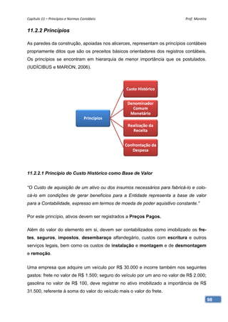 Capítulo 11 – Princípios e Normas Contábeis                                 Prof. Moreira 


11.2.2 Princípios

As paredes da construção, apoiadas nos alicerces, representam os princípios contábeis
propriamente ditos que são os preceitos básicos orientadores dos registros contábeis.
Os princípios se encontram em hierarquia de menor importância que os postulados.
(IUDÍCIBUS e MARION, 2006).




11.2.2.1 Princípio do Custo Histórico como Base de Valor


“O Custo de aquisição de um ativo ou dos insumos necessários para fabricá-lo e colo-
cá-lo em condições de gerar benefícios para a Entidade representa a base de valor
para a Contabilidade, expresso em termos de moeda de poder aquisitivo constante.”

Por este princípio, ativos devem ser registrados a Preços Pagos.

Além do valor do elemento em si, devem ser contabilizados como imobilizado os fre-
tes, seguros, impostos, desembaraço alfandegário, custos com escritura e outros
serviços legais, bem como os custos de instalação e montagem e de desmontagem
e remoção.


Uma empresa que adquire um veículo por R$ 30.000 e incorre também nos seguintes
gastos: frete no valor de R$ 1.500; seguro do veículo por um ano no valor de R$ 2.000;
gasolina no valor de R$ 100, deve registrar no ativo imobilizado a importância de R$
31.500, referente à soma do valor do veículo mais o valor do frete.
                                                                                         98
 