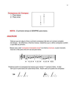 10




Compassos de 2 tempos:
                                                    2
  1. Para baixo
  2. Para cima



                                               1




   NOTA: O primeiro tempo é SEMPRE para baixo.


ANACRUSE

   Nota-se que em alguns hinos o primeiro compasso não tem um número completo
   de tempos. Se olharmos o final da música, notaremos que o último compasso contém
   o que falta ao primeiro.

   Nesse caso, este “compasso incompleto inicial” se chama anacruse, e para marcá-lo,
   leva-se a mão para cima em vez de para baixo.




                         4   1 2 3 4    1 2 3 4    1 2 3 4 123


 Podemos sentir no compasso da música que o tempo “1” sempre é forte. A mão
   tem que vir para baixo em cada tempo forte. Assim será um quadro de compasso:


      3/4                                            4/4
 