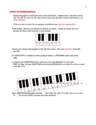 11


SONS INTERMEDIÁRIOS
  Nossa linguagem musical tem doze sons diferentes. Destes doze, sete têm nomes.
  (Dó, Ré, Mi, Fá, Sol, Lá, Si) Aos outros cinco que não têm nomes chamamos sons
  intermediários.

  Entre um som e outro há um espaço ou distância de meio tom ou semitom.

 Para ilustrar, demos uma olhada no teclado do piano. Todas as teclas vêm em
  grupos de doze, sete brancas e cinco pretas.




                              Dó Ré   Mi Fá    Sol Lá    Si


 Vê-se que a tecla preta pegada a Dó não tem nome. Ela é um semitom mais alto
  que Dó.

 Um SEMITOM é a distância entre qualquer tecla e a PRÓXIMA tecla mais perto
  dela.

 A maioria dos SEMITONS ficam entre de uma tecla BRANCA e uma tecla
  PRETA. Mas, há dois SEMITONS entre teclas BRANCAS–um entre Si e Dó e o outro
  entre Mí e Fá.




       Fá   Sol   Lá   Si Dó Ré    Mi Fá    Sol Lá    Si Dó Ré     Mi Fá Sol Lá     Si




 Mas, entre as outras teclas brancas . . . Dó e Ré, Ré e Mi, Fá e Sol, Sol e Lá, e Lá e
  Si . . . há um tom inteiro, porque são dois semitons.
 