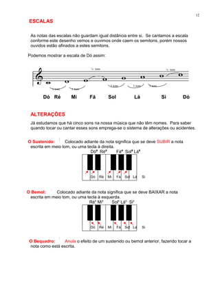 12
 ESCALAS

 As notas das escalas não guardam igual distância entre si. Se cantamos a escala
 conforme este desenho vemos e ouvimos onde caem os semitons, porém nossos
 ouvidos estão afinados a estes semitons.

Podemos mostrar a escala de Dó assim:


                                ½ tom                                          ½ tom




                                           1 tom         1 tom        1 tom
            1 tom     1 tom

        Dó Ré         Mi       Fá         Sol            Lá                   Si       Dó


 ALTERAÇÕES
 Já estudamos que há cinco sons na nossa música que não têm nomes. Para saber
 quando tocar ou cantar esses sons emprega-se o sistema de alterações ou acidentes.


O Sustenido:       Colocado adiante da nota significa que se deve SUBIR a nota
 escrita em meio tom, ou uma tecla à direita.
                               Dó# Ré#        Fá# Sol# Lá#




                                Dó   Ré   Mi    Fá   Sol Lá      Si



O Bemol:      Colocado adiante da nota significa que se deve BAIXAR a nota
 escrita em meio tom, ou uma tecla à esquerda.
                              Réb Mib    Solb Láb Sib




                                Dó   Ré   Mi    Fá   Sol Lá      Si


 O Bequadro:      Anula o efeito de um sustenido ou bemol anterior, fazendo tocar a
 nota como está escrita.
 