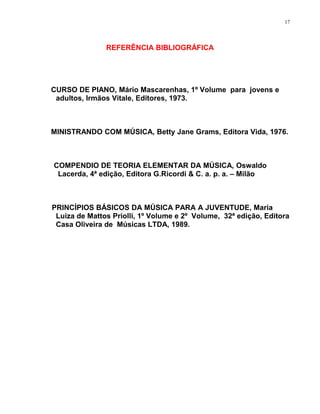 17




               REFERÊNCIA BIBLIOGRÁFICA




CURSO DE PIANO, Mário Mascarenhas, 1º Volume para jovens e
 adultos, Irmãos Vitale, Editores, 1973.



MINISTRANDO COM MÚSICA, Betty Jane Grams, Editora Vida, 1976.



COMPENDIO DE TEORIA ELEMENTAR DA MÚSICA, Oswaldo
 Lacerda, 4ª edição, Editora G.Ricordi & C. a. p. a. – Milão



PRINCÍPIOS BÁSICOS DA MÚSICA PARA A JUVENTUDE, Maria
 Luiza de Mattos Priolli, 1º Volume e 2º Volume, 32ª edição, Editora
 Casa Oliveira de Músicas LTDA, 1989.
 