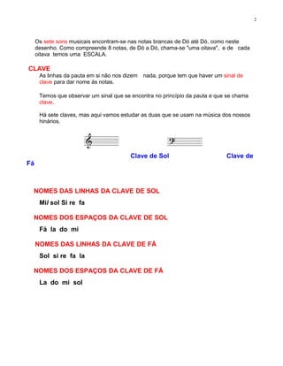 2



     Os sete sons musicais encontram-se nas notas brancas de Dó até Dó, como neste
     desenho. Como compreende 8 notas, de Dó a Dó, chama-se "uma oitava", e de cada
     oitava temos uma ESCALA.

CLAVE
      As linhas da pauta em si não nos dizem   nada, porque tem que haver um sinal de
      clave para dar nome às notas.

      Temos que observar um sinal que se encontra no princípio da pauta e que se chama
      clave.

      Há sete claves, mas aqui vamos estudar as duas que se usam na música dos nossos
      hinários.




                                         Clave de Sol                         Clave de
Fá



 NOMES DAS LINHAS DA CLAVE DE SOL
      Mil sol Si re fa

 NOMES DOS ESPAÇOS DA CLAVE DE SOL
      Fá la do mi

     NOMES DAS LINHAS DA CLAVE DE FÁ
      Sol si re fa la

 NOMES DOS ESPAÇOS DA CLAVE DE FÁ
      La do mi sol
 