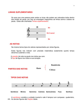 4




LINHAS SUPLEMENTARES

    Os sons que uma pessoa pode cantar ou tocar não podem ser colocados todos dentro
    dos limites da pauta, por isso se empregam fragmentos de linhas acima e abaixo do
    pauta. Estas são chamadas "linhas suplementares".



                                                       Dó


                                                     Dó Central


                                                       Dó


  AS NOTAS
    Na música temos tipos de valores representados por várias figuras.

    Estas figuras nos indicam com precisão matemática exatamente quanto tempo
    devemos sustentar a nota.

    A posição da nota na pauta nos indica seu som.
    O tipo de figura nos indica a sua duração.



                                                            Bandeirola

PARTES DAS NOTAS                       Haste
                                                         Cabeça



    TIPOS DAS NOTAS




   Semibreve     Mínima     Semínima     Colcheia    Semicolcheia   Fusa   Semifusa


     A semibreve constitui a unidade musical e vale 4 tempos num compasso quaternário,
4/4. As demais figuras são frações desta.
 