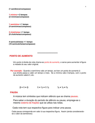 6
(1 semibreve/compasso)


1 mínima = 2 tempos
(2 mínimas/compasso)



1 semínima = 1 tempo
(4 semínimas/compasso)


2 cholcheias = 1 tempo
(8 cholcheias/compasso)



4 semícolcheias = 1 tempo
(16 semícolcheias/compasso)




                               ************************
PONTO DE AUMENTO

    Um ponto à direita da nota chama-se ponto de aumento, e serve para aumentar à figura
    a metade do seu valor original.


 Por exemplo: Quando a semínima vale um tempo, se tiver um ponto de aumento à
   sua direita passa a valer um tempo e meio. Se a mínima vale 2 tempos, com o ponto
   de aumento valerá 3, etc.




           2+1=3               1+½=1½                 ½+¼=¾

 PAUSA
    A música tem símbolos que indicam silêncio que se chama pausas.
    Para saber a duração do período de silêncio ou pausa, emprega-se o
    mesmo sistema de frações que se utiliza nas notas.

   Cada nota tem sua respectiva figura para indicar uma pausa.
  Cada pausa corresponde em valor à sua respectiva figura. Assim (ainda considerando-
  se o valor da semibreve):
 
