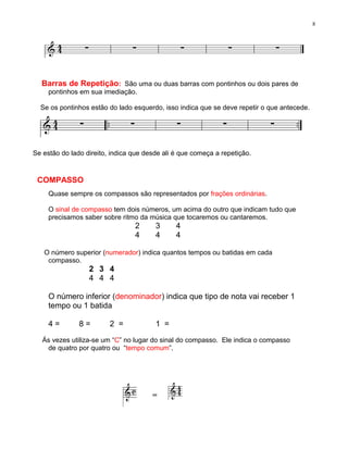 8




  Barras de Repetição: São uma ou duas barras com pontinhos ou dois pares de
     pontinhos em sua imediação.

  Se os pontinhos estão do lado esquerdo, isso indica que se deve repetir o que antecede.




Se estão do lado direito, indica que desde ali é que começa a repetição.


 COMPASSO
     Quase sempre os compassos são representados por frações ordinárias.

     O sinal de compasso tem dois números, um acima do outro que indicam tudo que
     precisamos saber sobre ritmo da música que tocaremos ou cantaremos.
                                 2      3      4
                                 4      4      4

   O número superior (numerador) indica quantos tempos ou batidas em cada
    compasso.
                  2 3 4
                  4 4 4

     O número inferior (denominador) indica que tipo de nota vai receber 1
     tempo ou 1 batida

     4=        8=        2 =            1 =

   Ás vezes utiliza-se um “C” no lugar do sinal do compasso. Ele indica o compasso
    de quatro por quatro ou “tempo comum”.




                                       =
 