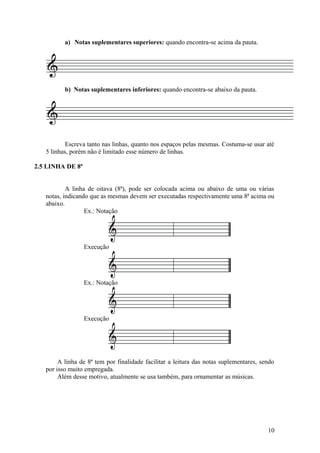 a) Notas suplementares superiores: quando encontra-se acima da pauta. 
b) Notas suplementares inferiores: quando encontra-se abaixo da pauta. 
Escreva tanto nas linhas, quanto nos espaços pelas mesmas. Costuma-se usar até 
5 linhas, porém não é limitado esse número de linhas. 
2.5 LINHA DE 8ª 
A linha de oitava (8ª), pode ser colocada acima ou abaixo de uma ou várias 
notas, indicando que as mesmas devem ser executadas respectivamente uma 8ª acima ou 
abaixo. 
Ex.: Notação 
Execução 
Ex.: Notação 
Execução 
A linha de 8ª tem por finalidade facilitar a leitura das notas suplementares, sendo 
por isso muito empregada. 
Além desse motivo, atualmente se usa também, para ornamentar as músicas. 
10 
 