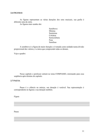 2.6 FIGURAS 
As figuras representam as várias durações dos sons musicais, sua grafia é 
diferente uma da outra. 
As figuras mais usadas são: 
Semibreve 
Mínima 
Semínima 
Colcheia 
Semicolcheia 
Fusa 
Semifusa 
A semibreve é a figura de maior duração e é tomada como unidade numa divisão 
proporcional dos valores; é a única que compreende todas as demais. 
Veja o quadro: 
Nesse capítulo o professor entrará no tema COMPASSO, retornando para essa 
seqüência após término do capítulo. 
2.7 PAUSA 
Pausa é o silêncio na música, sua duração é variável. Sua representação é 
correspondente ás figuras e sua duração também. 
Figura 
Pausa 
11 
 