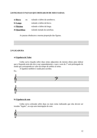 2.8 FIGURAS E PAUSAS QUE DEIXARAM DE SER USADAS: 
a) Breve ou valendo o dobro da semibreve. 
b) Longa valendo o dobro da breve. 
c) Máxima valendo o dobro da longa. 
d) Quartifusa valendo metade da semifusa. 
As pausas obedecem a mesma proporção das figuras. 
2.9 LIGADURA 
a) Ligadura de Valor 
Linha curva traçada sobre duas notas adjacentes da mesma altura para indicar 
que a Segunda nota não deve soar separadamente, e que o som da 1ª será prolongado de 
modo que corresponda ao valor de tempo de ambas as notas. 
A ligadura também é usada para acordes. 
Ex.: 
b) Ligadura de som 
Linha curva colocada sobre duas ou mais notas indicando que elas devem ser 
tocadas “legato”, ou seja sem interrupção do som. 
12 
 
