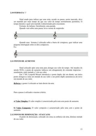 2.10 FERMATA U 
Sinal usado para indicar que uma nota, acorde ou pausa, assim marcado, deve 
ser mantido por mais tempo do que seu valor de tempo normalmente permitiria. O 
tempo durante o qual será mantido é determinado pelo executante. 
Fermata: do italiano: literalmente, uma parada. 
Quando vem sobre uma pausa, leva o nome de suspensão. 
Quando uma fermata é colocada sobre a barra do compasso, quer indicar uma 
pequena interrupção entre os dois compassos. 
Ex.: 
2.11 PONTO DE AUMENTO 
Sinal colocado após uma nota para alongar seu valor de tempo. Até meados do 
século XVII, o ponto de aumento indicava um alongamento de extensão imprecisa – 
usualmente, entre metade e ¾ de seu valor. 
Em 1.769, Leopold Mozart introduziu o ponto duplo; daí em diante, um único 
ponto alongava a nota em metade de seu valor e um ponto duplo aumentava-a de novo 
em metade de seu valor. 
Reforço: o ponto é colocado ao lado direito da nota. 
Para a pausa é utilizado o mesmo critério. 
a) Valor Simples: O valor simples é caracterizado pela nota sem ponto de aumento. 
b) Valor Composto: O valor composto é caracterizado pela nota com o ponto de 
aumento. 
2.12 PONTO DE DIMINUIÇÃO – STACCATO 
O ponto de diminuição, colocado em cima ou embaixo da nota, diminui metade 
do seu valor. 
13 
 