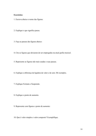 Exercícios: 
1. Escreva abaixo o nome das figuras: 
2. Explique o que significa pausa. 
3. Faça as pausas das figuras abaixo: 
4. Cite as figuras que deixaram de ser empregadas na atual grafia musical. 
5. Represente as figuras não mais usadas e suas pausas. 
6. Explique a diferença da ligadura de valor e de som. Dê exemplos. 
7. Explique Fermata e Suspensão. 
8. Explique o ponto de aumento. 
9. Represente com figuras o ponto de aumento: 
10. Que é valor simples e valor composto? Exemplifique. 
14 
 