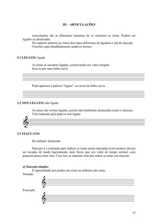 III – ARTICULAÇÕES 
Articulações são as diferentes maneiras de se emitirem as notas. Podem ser 
ligadas ou destacadas. 
No capítulo anterior já vimos dois tipos diferentes de ligadura e um de staccato. 
Veremos aqui detalhadamente ainda os termos: 
3.1 LEGATO: ligado 
As notas se sucedem ligadas, conservando seu valor integral. 
Inca-se por uma linha curva. 
Pode aparecer a palavra “legato”, ao invés da linha curva. 
3.2 NON LEGATO: não ligado 
As notas não seriam ligadas, porém não totalmente destacadas como o staccato. 
Vem indicado pela palavra non legato. 
3.3 STACCATO 
Do italiano: destacado 
Staccato é a instrução para indicar as notas assim marcadas (com pontos) devem 
ser tocadas de modo ligeiramente mais breve que seu valor de tempo normal, com 
pequena pausa entre elas. Com isso se separam uma das outras as notas em staccato. 
a) Staccato simples 
É representado por pontos em cima ou embaixo das notas. 
Notação 
Execução 
15 
 
