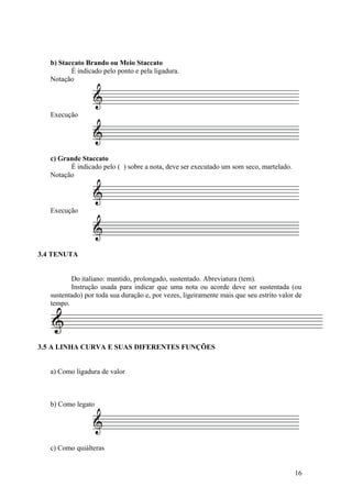 b) Staccato Brando ou Meio Staccato 
É indicado pelo ponto e pela ligadura. 
Notação 
Execução 
c) Grande Staccato 
É indicado pelo ( ) sobre a nota, deve ser executado um som seco, martelado. 
Notação 
Execução 
3.4 TENUTA 
Do italiano: mantido, prolongado, sustentado. Abreviatura (tem). 
Instrução usada para indicar que uma nota ou acorde deve ser sustentada (ou 
sustentado) por toda sua duração e, por vezes, ligeiramente mais que seu estrito valor de 
tempo. 
3.5 A LINHA CURVA E SUAS DIFERENTES FUNÇÕES 
a) Como ligadura de valor 
b) Como legato 
c) Como quiálteras 
16 
 