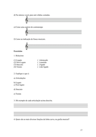 d) Na música vocal, para unir sílabas contadas. 
e) Como uma espécie de contratempo 
f) Como na indicação de frases musicais. 
Exercícios 
1. Relacione: 
(1) Legato ( ) destacado 
(2) Non Legato ( ) mantido 
(3) Staccato ( ) ligado 
(4) Tenuto ( ) não ligado 
2. Explique o que é: 
a) Articulações 
b) Legato 
c) Non legato 
d) Staccato 
e) Tenuta 
3. Dê exemplo de cada articulação acima descrita. 
4. Quais são as mais diversas funções da linha curva, na grafia musical? 
17 
 