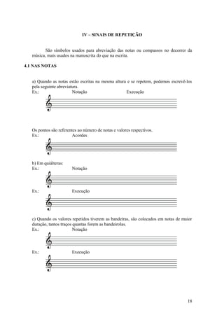 IV – SINAIS DE REPETIÇÃO 
São símbolos usados para abreviação das notas ou compassos no decorrer da 
música, mais usados na manuscrita do que na escrita. 
4.1 NAS NOTAS 
a) Quando as notas estão escritas na mesma altura e se repetem, podemos escrevê-los 
pela seguinte abreviatura. 
Ex.: Notação Execução 
Os pontos são referentes ao número de notas e valores respectivos. 
Ex.: Acordes 
b) Em quiálteras: 
Ex.: Notação 
Ex.: Execução 
c) Quando os valores repetidos tiverem as bandeiras, são colocados em notas de maior 
duração, tantos traços quantas forem as bandeirolas. 
Ex.: Notação 
Ex.: Execução 
18 
 
