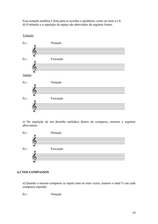 Essa notação também é feita para os acordes e quiálteras, como no item a e b. 
d) O trêmulo e a repetição de arpejo são abreviados da seguinte forma: 
Trêmulo 
Ex.: Notação 
Ex.: Execução 
Arpejo 
Ex.: Notação 
Ex.: Execução 
e) Na repetição de um desenho melódico dentro do compasso, teremos a seguinte 
abreviatura: 
Ex.: Notação 
Ex.: Execução 
4.2 NOS COMPASSOS 
a) Quando o mesmo compasso se repete uma ou mais vezes, usamos o sinal % em cada 
compasso repetido. 
Ex.: Notação 
19 
 