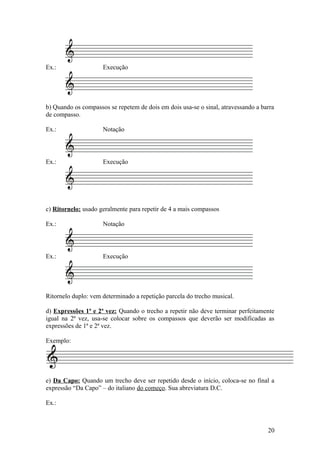 Ex.: Execução 
b) Quando os compassos se repetem de dois em dois usa-se o sinal, atravessando a barra 
de compasso. 
Ex.: Notação 
Ex.: Execução 
c) Ritornelo: usado geralmente para repetir de 4 a mais compassos 
Ex.: Notação 
Ex.: Execução 
Ritornelo duplo: vem determinado a repetição parcela do trecho musical. 
d) Expressões 1ª e 2ª vez: Quando o trecho a repetir não deve terminar perfeitamente 
igual na 2ª vez, usa-se colocar sobre os compassos que deverão ser modificadas as 
expressões de 1ª e 2ª vez. 
Exemplo: 
e) Da Capo: Quando um trecho deve ser repetido desde o início, coloca-se no final a 
expressão “Da Capo” – do italiano do começo. Sua abreviatura D.C. 
Ex.: 
20 
 