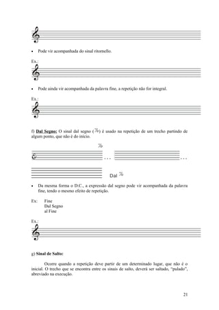 · Pode vir acompanhada do sinal ritornello. 
Ex.: 
· Pode ainda vir acompanhada da palavra fine, a repetição não for integral. 
Ex.: 
f) Dal Segno: O sinal dal segno ( ) é usado na repetição de um trecho partindo de 
algum ponto, que não é do início. 
& 
% 
. . . . . . 
Dal % 
· Da mesma forma o D.C., a expressão dal segno pode vir acompanhada da palavra 
fine, tendo o mesmo efeito de repetição. 
Ex: Fine 
Dal Segno 
al Fine 
Ex.: 
g) Sinal de Salto: 
Ocorre quando a repetição deve partir de um determinado lugar, que não é o 
inicial. O trecho que se encontra entre os sinais de salto, deverá ser saltado, “pulado”, 
abreviado na execução. 
21 
% 
 