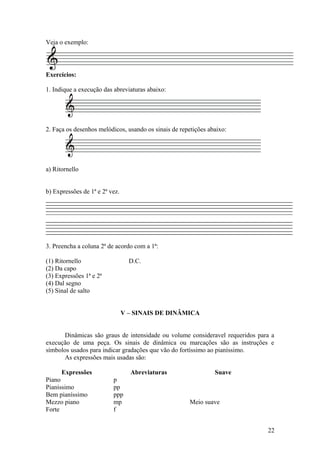 Veja o exemplo: 
Exercícios: 
1. Indique a execução das abreviaturas abaixo: 
2. Faça os desenhos melódicos, usando os sinais de repetições abaixo: 
a) Ritornello 
b) Expressões de 1ª e 2ª vez. 
3. Preencha a coluna 2ª de acordo com a 1ª: 
(1) Ritornello D.C. 
(2) Da capo 
(3) Expressões 1ª e 2ª 
(4) Dal segno 
(5) Sinal de salto 
V – SINAIS DE DINÂMICA 
Dinâmicas são graus de intensidade ou volume consideravel requeridos para a 
execução de uma peça. Os sinais de dinâmica ou marcações são as instruções e 
símbolos usados para indicar gradações que vão do fortíssimo ao pianíssimo. 
As expressões mais usadas são: 
Expressões Abreviaturas Suave 
Piano p 
Pianíssimo pp 
Bem pianíssimo ppp 
Mezzo piano mp Meio suave 
Forte f 
22 
 