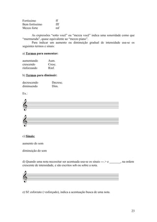 Fortíssimo ff 
Bem fortíssimo fff 
Mezzo forte mf 
As expressões “sotto você” ou “mezza você” indica uma sonoridade como que 
“murmurada”, quase equivalente ao “mezzo piano”. 
Para indicar um aumento ou diminuição gradual de intensidade usa-se os 
seguintes termos e sinais: 
a) Termos para aumentar: 
aumentando Aum. 
crescendo Cresc. 
rinforzando Rinf. 
b) Termos para diminuir: 
decrescendo Decresc. 
diminuendo Dim. 
Ex.: 
c) Sinais: 
aumento do som 
diminuição do som 
d) Quando uma nota necessitar ser acentuada usa-se os sinais ---.> e _______, na ordem 
crescente de intensidade, e são escritos sob ou sobre a nota. 
e) Sf: esforzato (=esforçado), indica a acentuação busca de uma nota. 
23 
 