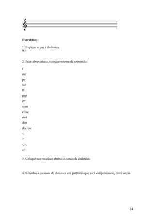 Exercícios: 
1. Explique o que é dinâmica. 
R.: 
2. Pelas abreviaturas, coloque o nome da expressão: 
f 
mp 
pp 
mf 
ff 
ppp 
fff 
aum 
cresc 
rinf 
dim 
decresc 
< 
> 
-,>, 
sf 
3. Coloque nas melodias abaixo os sinais de dinâmica: 
4. Reconheça os sinais de dinâmica em partituras que você esteja tocando, entre outras. 
24 
 