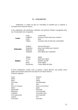 VI – ANDAMENTO 
Andamento é o índice do grau de velocidade ou lentidão que se imprime à 
execução de um trecho de música. 
a) Os andamentos são geralmente, indicados com palavras italianas consagradas pelo 
uso. Os principais são os seguintes: 
Lentos 
Largo o mais lento 
Larghetto um pouco menos lento que o anterior 
Lento lento 
Adágio um pouco mais movido que o precedente. 
Moderados 
Andante mais movido que o 
Andantino pouco mais rápido que o anterior 
Moderato moderado 
Allegretto mais rápido que o moderato 
Rápidos 
Allegro rápido 
Vivace ainda mais rápido 
Vivo bastante movido 
Presto muito rápido 
Prestíssimo o mais rápido de todos 
b) Esses andamentos, muitas vezes se juntam a outras palavras, que podem assim 
indicar uma maneira especial de execução de um trecho musical. 
Citaremos algumas: 
Assai bastante 
Molto muito 
Meno menos 
Non tropo não demasiado 
Piú mais 
Poco ou um poço pouco ou um pouco 
Quase quase 
Scherzando brincando 
Maestroso com majestade 
Cantabile com quem canta 
Com espressione com expressão 
Legiero leve 
Con anima com alma 
25 
 