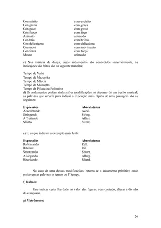 Con spirito com espírito 
Con grazia com graça 
Con gusto com gosto 
Con fuoco com fogo 
Animato animado 
Con brio com brilho 
Con delicatezza com delicadeza 
Con moto com movimento 
Con forza com força 
Mosso animado 
c) Nas músicas de dança, cujos andamentos são conhecidos universalmente, às 
indicações são feitos são da seguinte maneira: 
Tempo de Valsa 
Tempo de Mazuerka 
Tempo de Márcia 
Tempo de Munuetto 
Tempo de Polaca ou Polonaise 
d) Os andamentos podem ainda sofrer modificações no decorrer de um trecho musical; 
as palavras que servem para indicar a execução mais rápida de uma passagem são as 
seguintes: 
Expressões Abreviaturas 
Accellerando Accel. 
Stringendo String. 
Affrettando Affret. 
Stretto Stretto 
e) E, as que indicam a execução mais lenta: 
Expressões Abreviaturas 
Rallentando Rall. 
Ritenuto Rit. 
Smorzando Smorz. 
Allargando Allarg. 
Ritardando Ritard. 
No caso de uma dessas modificações, retoma-se o andamento primitivo onde 
estiverem as palavras in tempo ou 1º tempo. 
f) Rubato: 
Para indicar certa liberdade no valor das figuras, sem contudo, alterar a divisão 
do compasso. 
g) Metrônomo: 
26 
 