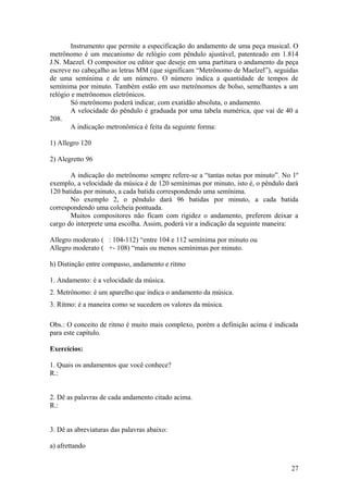 Instrumento que permite a especificação do andamento de uma peça musical. O 
metrônomo é um mecanismo de relógio com pêndulo ajustável, patenteado em 1.814 
J.N. Maezel. O compositor ou editor que deseje em uma partitura o andamento da peça 
escreve no cabeçalho as letras MM (que significam “Metrônomo de Maelzel”), seguidas 
de uma semínima e de um número. O número indica a quantidade de tempos de 
semínima por minuto. Também estão em uso metrônomos de bolso, semelhantes a um 
relógio e metrônomos eletrônicos. 
Só metrônomo poderá indicar, com exatidão absoluta, o andamento. 
A velocidade do pêndulo é graduada por uma tabela numérica, que vai de 40 a 
208. 
A indicação metronômica é feita da seguinte forma: 
1) Allegro 120 
2) Alegretto 96 
A indicação do metrônomo sempre refere-se a “tantas notas por minuto”. No 1º 
exemplo, a velocidade da música é de 120 semínimas por minuto, isto é, o pêndulo dará 
120 batidas por minuto, a cada batida correspondendo uma semínima. 
No exemplo 2, o pêndulo dará 96 batidas por minuto, a cada batida 
correspondendo uma colcheia pontuada. 
Muitos compositores não ficam com rigidez o andamento, preferem deixar a 
cargo do interprete uma escolha. Assim, poderá vir a indicação da seguinte maneira: 
Allegro moderato ( : 104-112) “entre 104 e 112 semínima por minuto ou 
Allegro moderato ( +- 108) “mais ou menos semínimas por minuto. 
h) Distinção entre compasso, andamento e ritmo 
1. Andamento: é a velocidade da música. 
2. Metrônomo: é um aparelho que indica o andamento da música. 
3. Ritmo: é a maneira como se sucedem os valores da música. 
Obs.: O conceito de ritmo é muito mais complexo, porém a definição acima é indicada 
para este capítulo. 
Exercícios: 
1. Quais os andamentos que você conhece? 
R.: 
2. Dê as palavras de cada andamento citado acima. 
R.: 
3. Dê as abreviaturas das palavras abaixo: 
a) afrettando 
27 
 