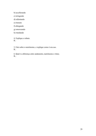 b) accellerando 
c) stringendo 
d) rallentando 
e) ritenuto 
f) allargando 
g) smorzzando 
h) ritardando 
4. Explique o rubato. 
R.: 
5. Fale sobre o metrônomo, e explique como é seu uso. 
R.: 
6. Qual é a diferença entre andamento, metrônomo e ritmo. 
R.: 
28 
 