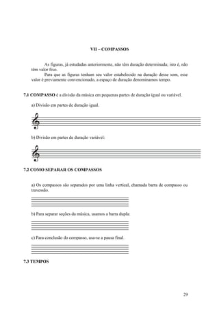 VII – COMPASSOS 
As figuras, já estudadas anteriormente, não têm duração determinada; isto é, não 
têm valor fixo. 
Para que as figuras tenham seu valor estabelecido na duração desse som, esse 
valor é previamente convencionado, a espaço de duração denominamos tempo. 
7.1 COMPASSO é a divisão da música em pequenas partes de duração igual ou variável. 
a) Divisão em partes de duração igual. 
b) Divisão em partes de duração variável: 
7.2 COMO SEPARAR OS COMPASSOS 
a) Os compassos são separados por uma linha vertical, chamada barra de compasso ou 
travessão. 
b) Para separar seções da música, usamos a barra dupla: 
c) Para conclusão do compasso, usa-se a pausa final. 
7.3 TEMPOS 
29 
 