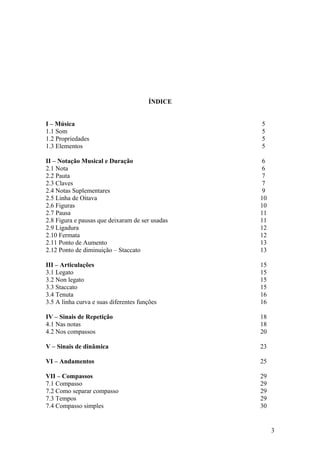 ÍNDICE 
I – Música 5 
1.1 Som 5 
1.2 Propriedades 5 
1.3 Elementos 5 
II – Notação Musical e Duração 6 
2.1 Nota 6 
2.2 Pauta 7 
2.3 Claves 7 
2.4 Notas Suplementares 9 
2.5 Linha de Oitava 10 
2.6 Figuras 10 
2.7 Pausa 11 
2.8 Figura e pausas que deixaram de ser usadas 11 
2.9 Ligadura 12 
2.10 Fermata 12 
2.11 Ponto de Aumento 13 
2.12 Ponto de diminuição – Staccato 13 
III – Articulações 15 
3.1 Legato 15 
3.2 Non legato 15 
3.3 Staccato 15 
3.4 Tenuta 16 
3.5 A linha curva e suas diferentes funções 16 
IV – Sinais de Repetição 18 
4.1 Nas notas 18 
4.2 Nos compassos 20 
V – Sinais de dinâmica 23 
VI – Andamentos 25 
VII – Compassos 29 
7.1 Compasso 29 
7.2 Como separar compasso 29 
7.3 Tempos 29 
7.4 Compasso simples 30 
3 
 