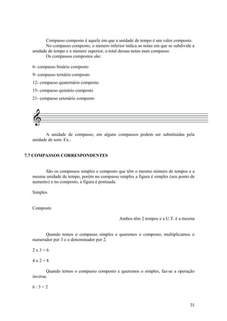 Compasso composto é aquele em que a unidade de tempo é um valor composto. 
No compasso composto, o número inferior indica as notas em que se subdivide a 
unidade de tempo e o número superior, o total dessas notas num compasso. 
Os compassos compostos são: 
6- compasso binário composto 
9- compasso ternário composto 
12- compasso quaternário composto 
15- compasso quinário composto 
21- compasso setenário composto 
A unidade de compasso, em alguns compassos podem ser substituídas pela 
unidade de som. Ex.: 
7.7 COMPASSOS CORRESPONDENTES 
São os compassos simples e composto que têm o mesmo número de tempos e a 
mesma unidade de tempo, porém no compasso simples a figura é simples (seu ponto de 
aumento) e no composto, a figura é pontuada. 
Simples 
Composto 
Ambos têm 2 tempos e a U.T. é a mesma 
Quando temos o compasso simples e queremos o composto, multiplicamos o 
numerador por 3 e o denominador por 2. 
2 x 3 = 6 
4 x 2 = 8 
Quando temos o compasso composto e queremos o simples, faz-se a operação 
inversa: 
6 : 3 = 2 
31 
 