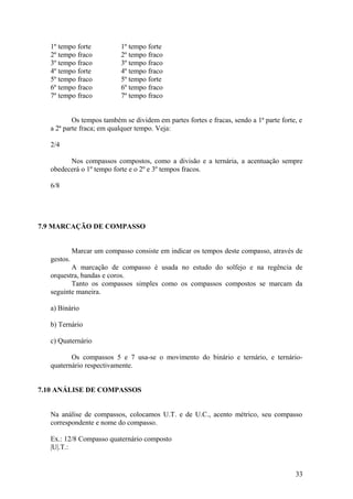 1º tempo forte 1º tempo forte 
2º tempo fraco 2º tempo fraco 
3º tempo fraco 3º tempo fraco 
4º tempo forte 4º tempo fraco 
5º tempo fraco 5º tempo forte 
6º tempo fraco 6º tempo fraco 
7º tempo fraco 7º tempo fraco 
Os tempos também se dividem em partes fortes e fracas, sendo a 1ª parte forte, e 
a 2ª parte fraca; em qualquer tempo. Veja: 
2/4 
Nos compassos compostos, como a divisão e a ternária, a acentuação sempre 
obedecerá o 1º tempo forte e o 2º e 3º tempos fracos. 
6/8 
7.9 MARCAÇÃO DE COMPASSO 
Marcar um compasso consiste em indicar os tempos deste compasso, através de 
gestos. 
A marcação de compasso é usada no estudo do solfejo e na regência de 
orquestra, bandas e coros. 
Tanto os compassos simples como os compassos compostos se marcam da 
seguinte maneira. 
a) Binário 
b) Ternário 
c) Quaternário 
Os compassos 5 e 7 usa-se o movimento do binário e ternário, e ternário-quaternário 
respectivamente. 
7.10 ANÁLISE DE COMPASSOS 
Na análise de compassos, colocamos U.T. e de U.C., acento métrico, seu compasso 
correspondente e nome do compasso. 
Ex.: 12/8 Compasso quaternário composto 
|U|.T.: 
33 
 