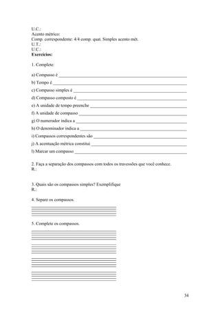 U.C.: 
Acento métrico: 
Comp. correspondente: 4/4 comp. quat. Simples acento mét. 
U.T.: 
U.C.: 
Exercícios: 
1. Complete: 
a) Compasso é __________________________________________________________ 
b) Tempo é _____________________________________________________________ 
c) Compasso simples é ___________________________________________________ 
d) Compasso composto é __________________________________________________ 
e) A unidade de tempo preenche ____________________________________________ 
f) A unidade de compasso _________________________________________________ 
g) O numerador indica a __________________________________________________ 
h) O denominador indica a ________________________________________________ 
i) Compassos correspondentes são __________________________________________ 
j) A acentuação métrica constitui ___________________________________________ 
l) Marcar um compasso ___________________________________________________ 
2. Faça a separação dos compassos com todos os travessões que você conhece. 
R.: 
3. Quais são os compassos simples? Exemplifique 
R.: 
4. Separe os compassos. 
5. Complete os compassos. 
34 
 